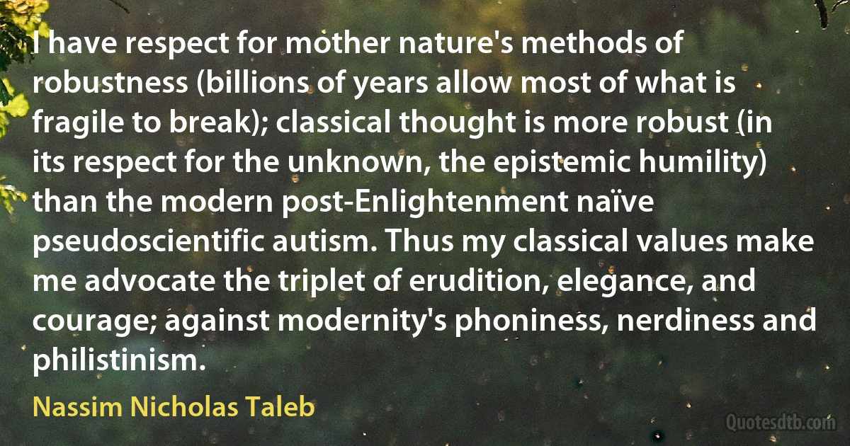 I have respect for mother nature's methods of robustness (billions of years allow most of what is fragile to break); classical thought is more robust (in its respect for the unknown, the epistemic humility) than the modern post-Enlightenment naïve pseudoscientific autism. Thus my classical values make me advocate the triplet of erudition, elegance, and courage; against modernity's phoniness, nerdiness and philistinism. (Nassim Nicholas Taleb)