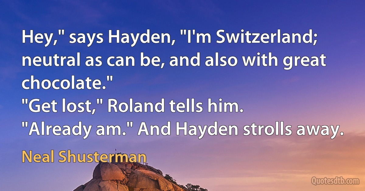 Hey," says Hayden, "I'm Switzerland; neutral as can be, and also with great chocolate."
"Get lost," Roland tells him.
"Already am." And Hayden strolls away. (Neal Shusterman)