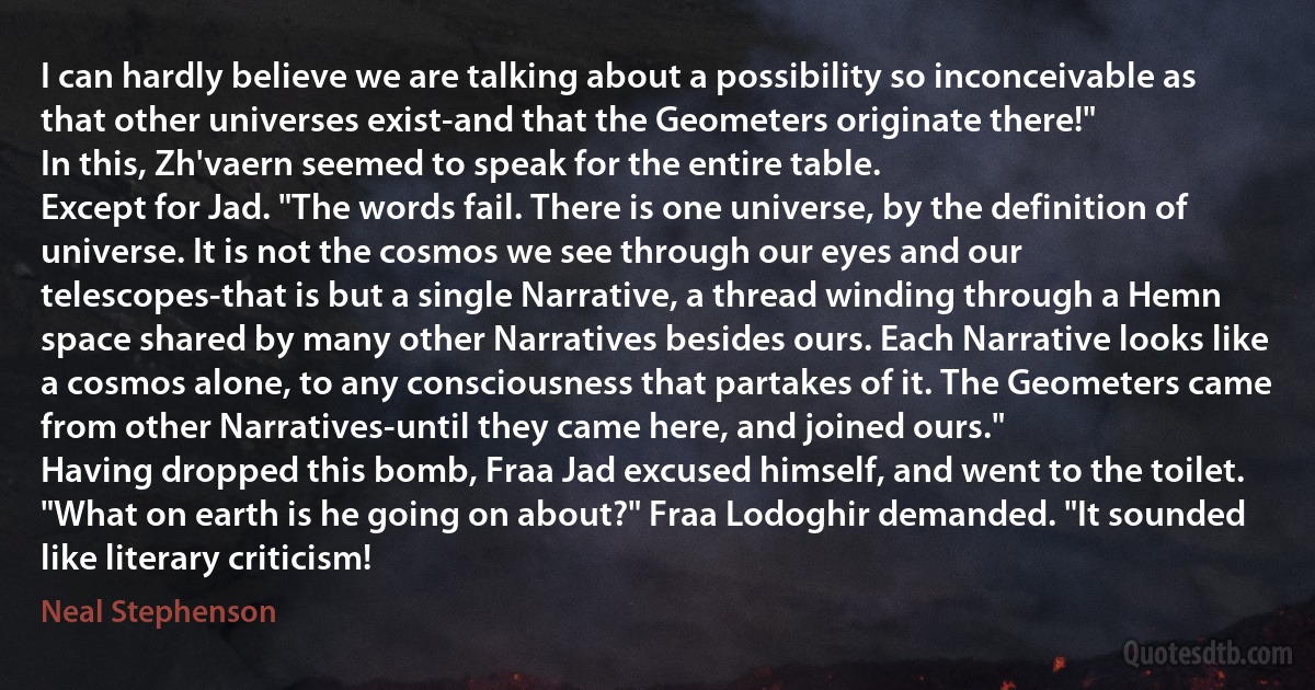 I can hardly believe we are talking about a possibility so inconceivable as that other universes exist-and that the Geometers originate there!"
In this, Zh'vaern seemed to speak for the entire table.
Except for Jad. "The words fail. There is one universe, by the definition of universe. It is not the cosmos we see through our eyes and our telescopes-that is but a single Narrative, a thread winding through a Hemn space shared by many other Narratives besides ours. Each Narrative looks like a cosmos alone, to any consciousness that partakes of it. The Geometers came from other Narratives-until they came here, and joined ours."
Having dropped this bomb, Fraa Jad excused himself, and went to the toilet.
"What on earth is he going on about?" Fraa Lodoghir demanded. "It sounded like literary criticism! (Neal Stephenson)