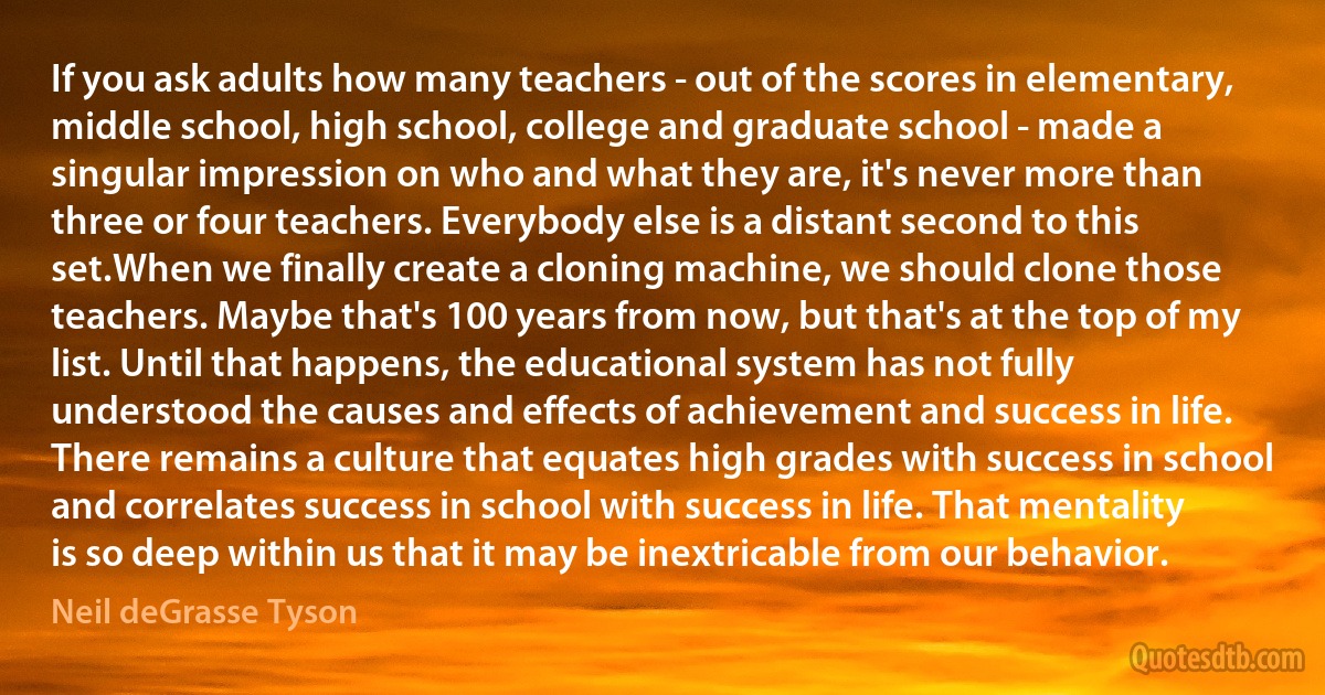 If you ask adults how many teachers - out of the scores in elementary, middle school, high school, college and graduate school - made a singular impression on who and what they are, it's never more than three or four teachers. Everybody else is a distant second to this set.When we finally create a cloning machine, we should clone those teachers. Maybe that's 100 years from now, but that's at the top of my list. Until that happens, the educational system has not fully understood the causes and effects of achievement and success in life. There remains a culture that equates high grades with success in school and correlates success in school with success in life. That mentality is so deep within us that it may be inextricable from our behavior. (Neil deGrasse Tyson)