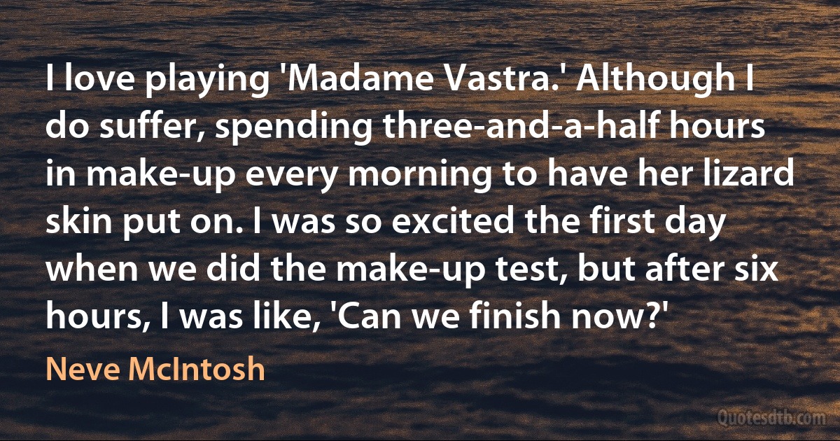 I love playing 'Madame Vastra.' Although I do suffer, spending three-and-a-half hours in make-up every morning to have her lizard skin put on. I was so excited the first day when we did the make-up test, but after six hours, I was like, 'Can we finish now?' (Neve McIntosh)