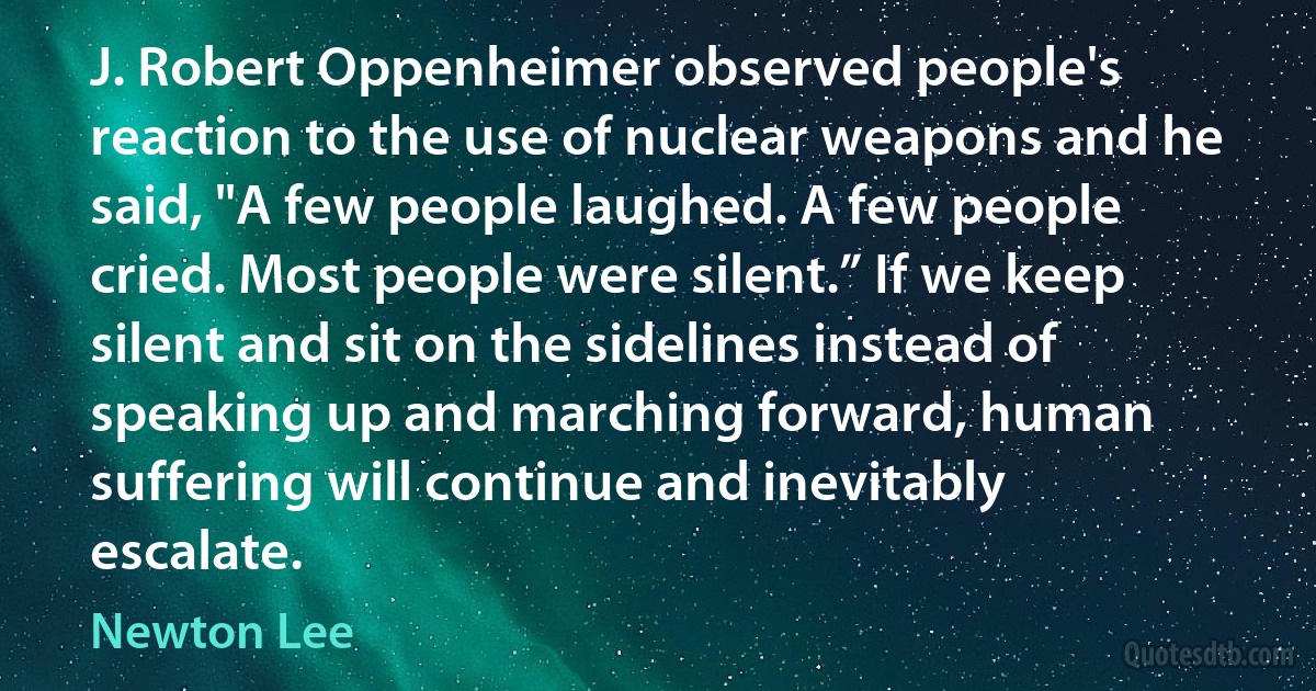 J. Robert Oppenheimer observed people's reaction to the use of nuclear weapons and he said, "A few people laughed. A few people cried. Most people were silent.” If we keep silent and sit on the sidelines instead of speaking up and marching forward, human suffering will continue and inevitably escalate. (Newton Lee)