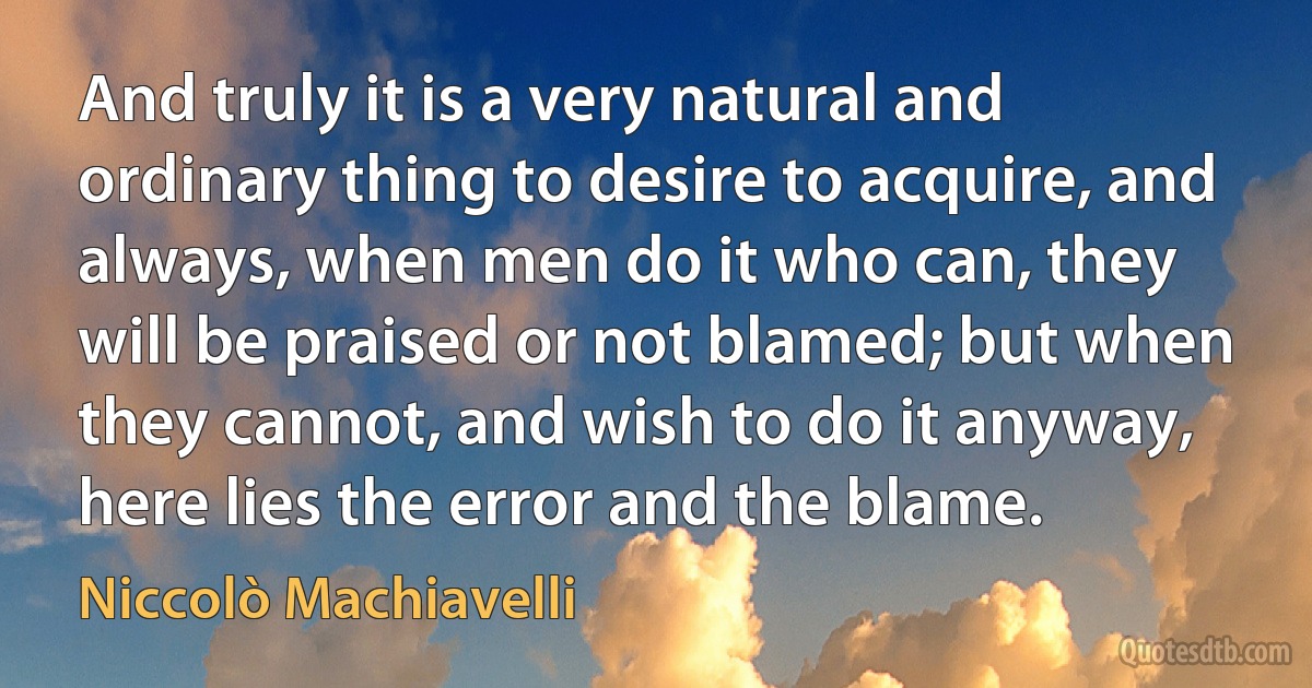 And truly it is a very natural and ordinary thing to desire to acquire, and always, when men do it who can, they will be praised or not blamed; but when they cannot, and wish to do it anyway, here lies the error and the blame. (Niccolò Machiavelli)