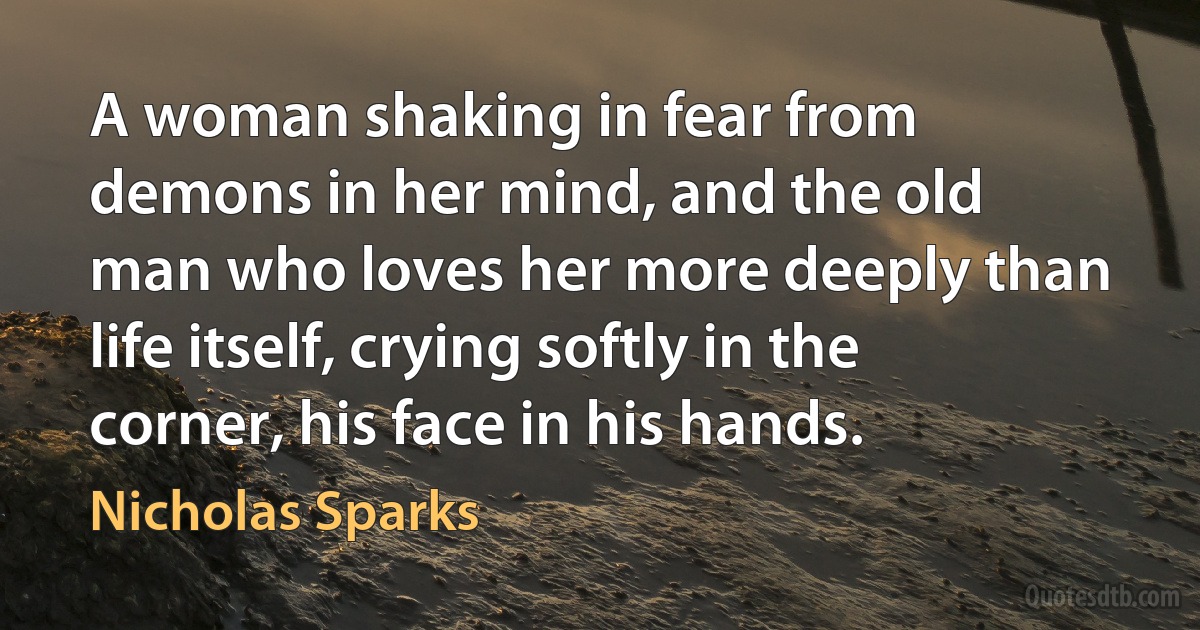 A woman shaking in fear from demons in her mind, and the old man who loves her more deeply than life itself, crying softly in the corner, his face in his hands. (Nicholas Sparks)