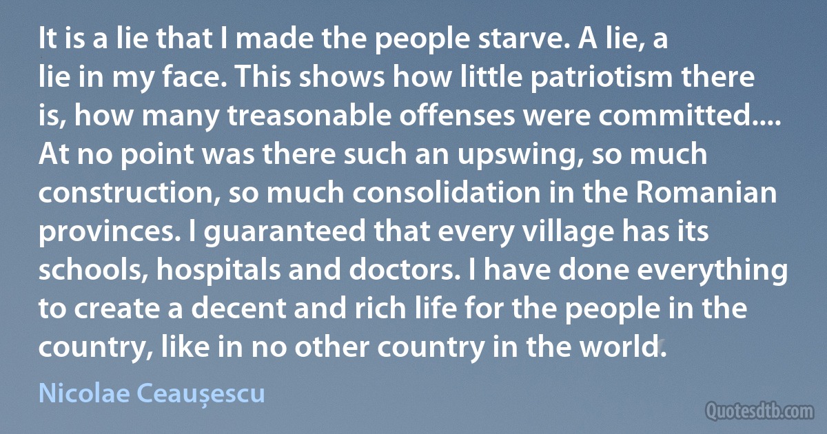 It is a lie that I made the people starve. A lie, a lie in my face. This shows how little patriotism there is, how many treasonable offenses were committed.... At no point was there such an upswing, so much construction, so much consolidation in the Romanian provinces. I guaranteed that every village has its schools, hospitals and doctors. I have done everything to create a decent and rich life for the people in the country, like in no other country in the world. (Nicolae Ceaușescu)