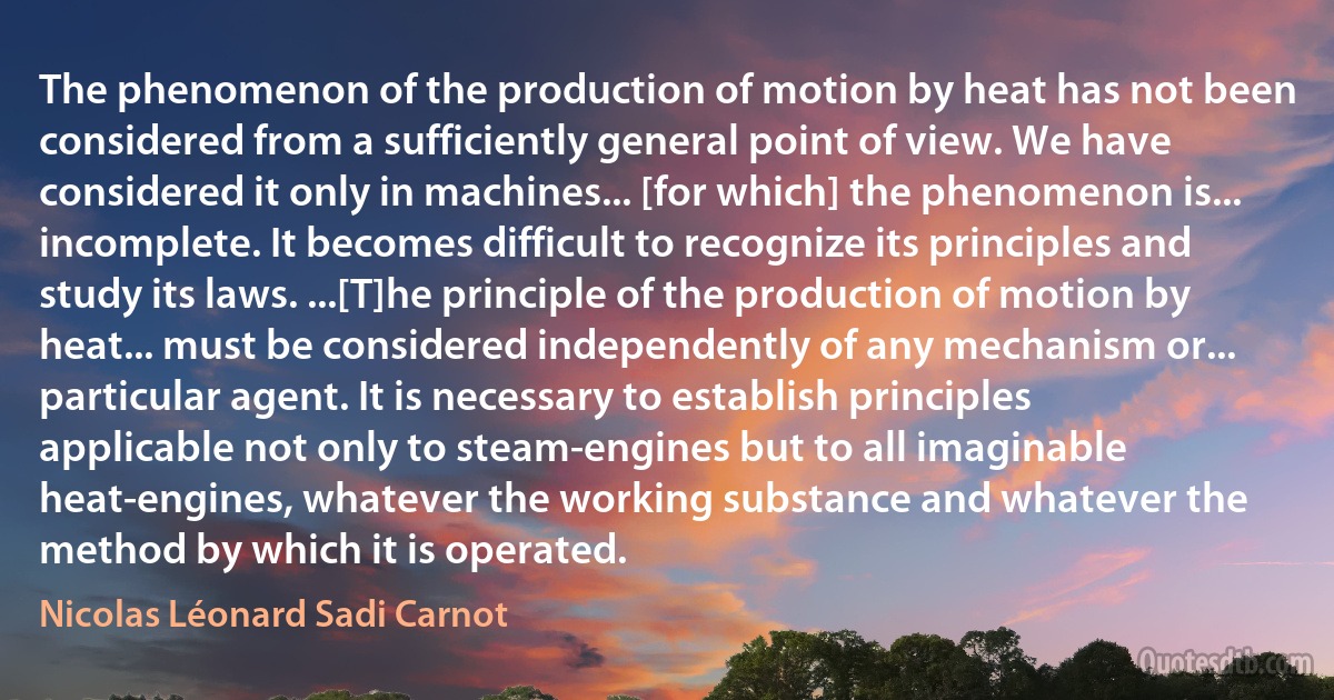 The phenomenon of the production of motion by heat has not been considered from a sufficiently general point of view. We have considered it only in machines... [for which] the phenomenon is... incomplete. It becomes difficult to recognize its principles and study its laws. ...[T]he principle of the production of motion by heat... must be considered independently of any mechanism or... particular agent. It is necessary to establish principles applicable not only to steam-engines but to all imaginable heat-engines, whatever the working substance and whatever the method by which it is operated. (Nicolas Léonard Sadi Carnot)