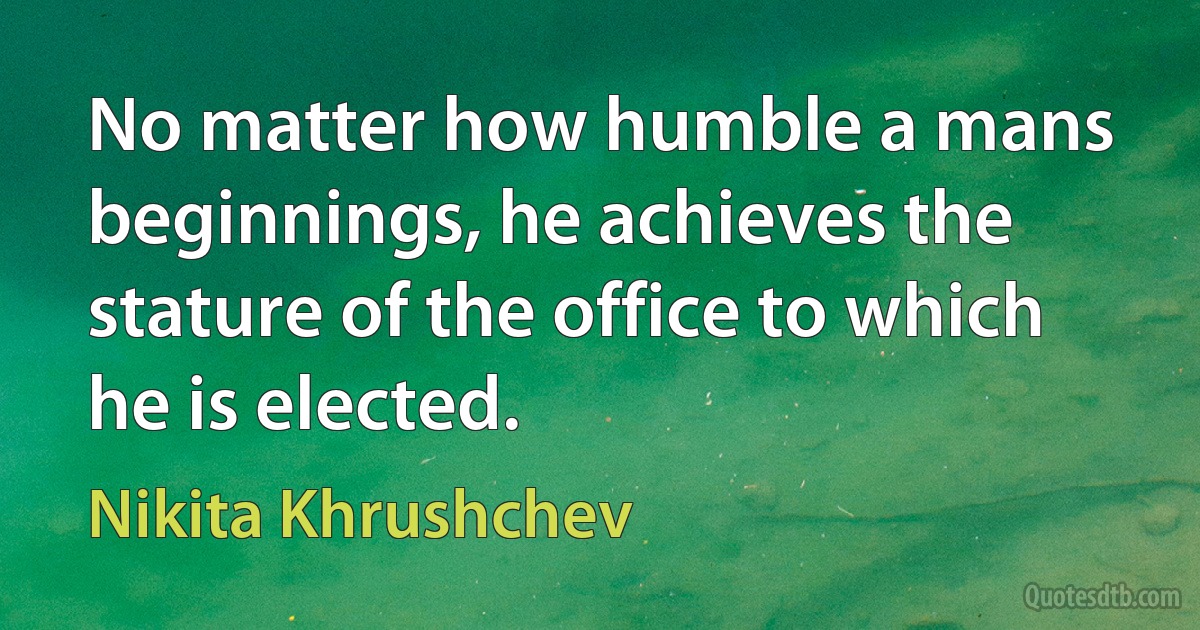 No matter how humble a mans beginnings, he achieves the stature of the office to which he is elected. (Nikita Khrushchev)