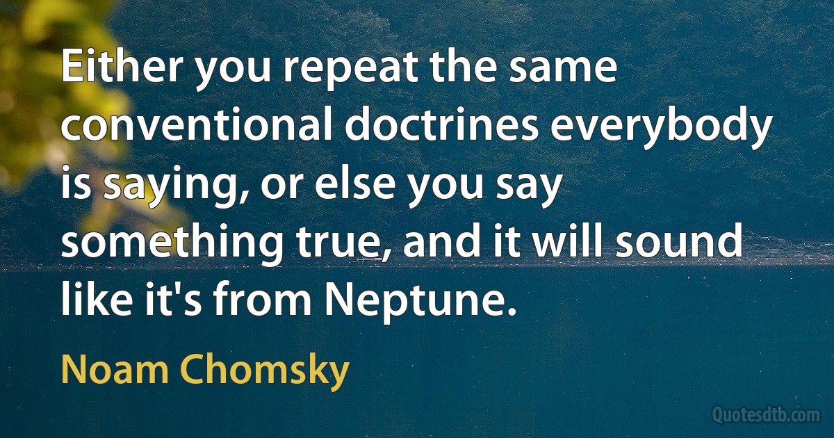 Either you repeat the same conventional doctrines everybody is saying, or else you say something true, and it will sound like it's from Neptune. (Noam Chomsky)