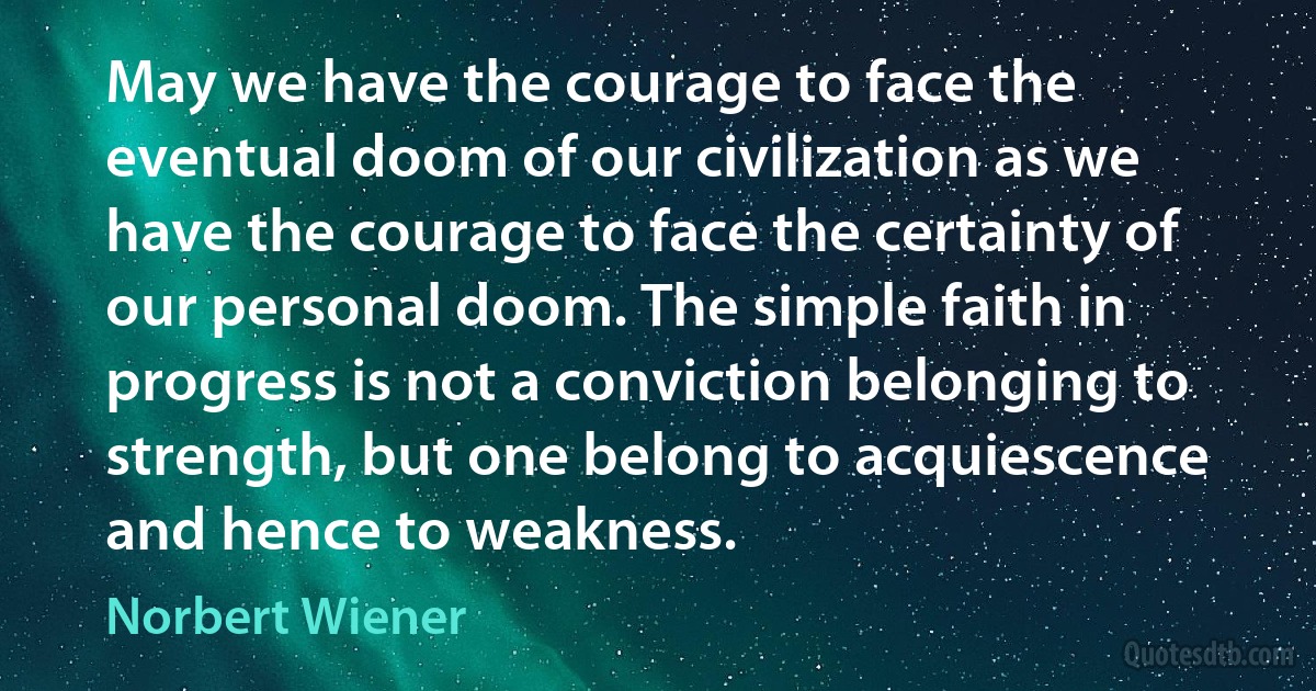 May we have the courage to face the eventual doom of our civilization as we have the courage to face the certainty of our personal doom. The simple faith in progress is not a conviction belonging to strength, but one belong to acquiescence and hence to weakness. (Norbert Wiener)