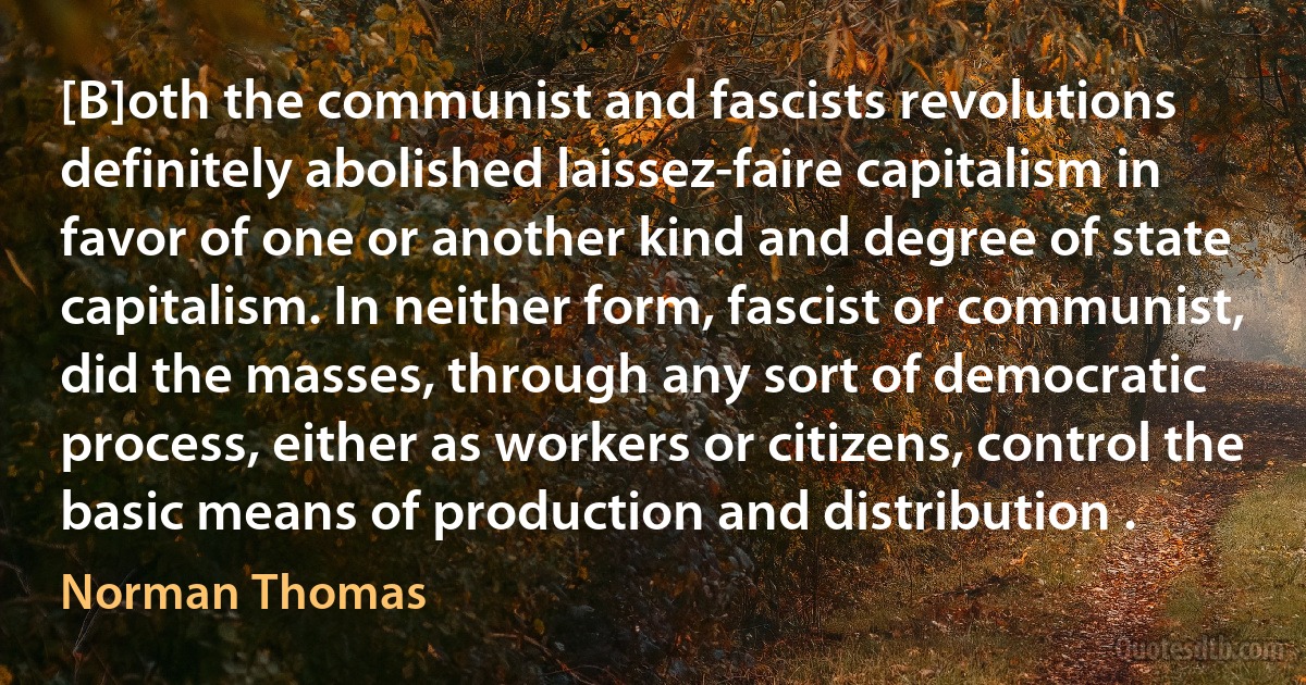 [B]oth the communist and fascists revolutions definitely abolished laissez-faire capitalism in favor of one or another kind and degree of state capitalism. In neither form, fascist or communist, did the masses, through any sort of democratic process, either as workers or citizens, control the basic means of production and distribution . (Norman Thomas)