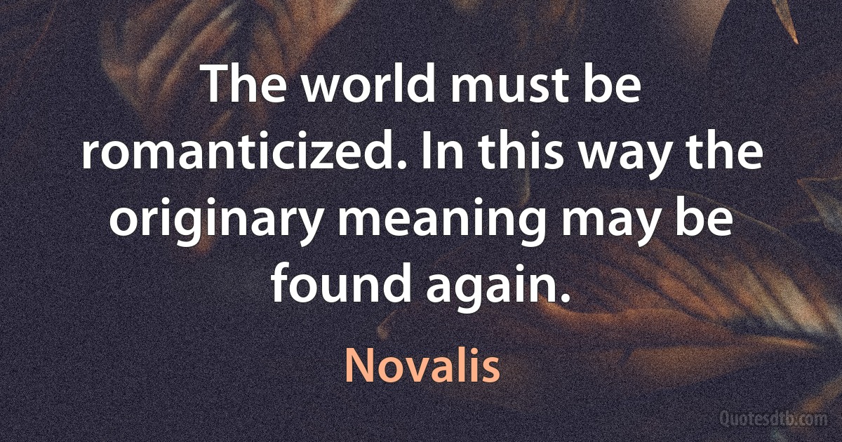 The world must be romanticized. In this way the originary meaning may be found again. (Novalis)