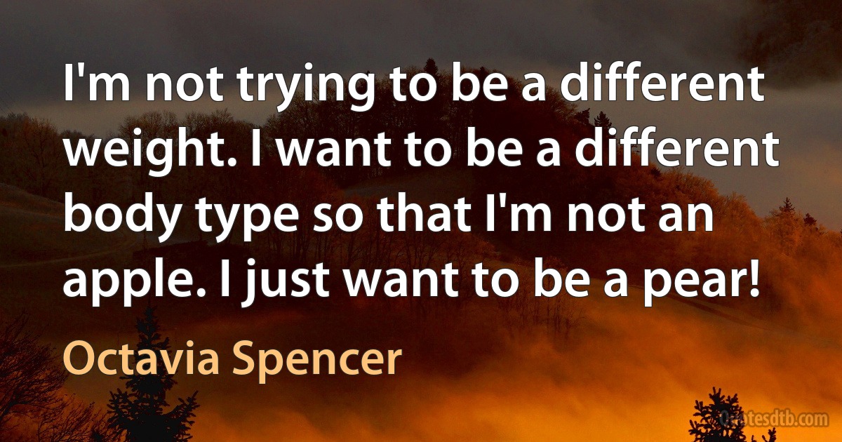 I'm not trying to be a different weight. I want to be a different body type so that I'm not an apple. I just want to be a pear! (Octavia Spencer)