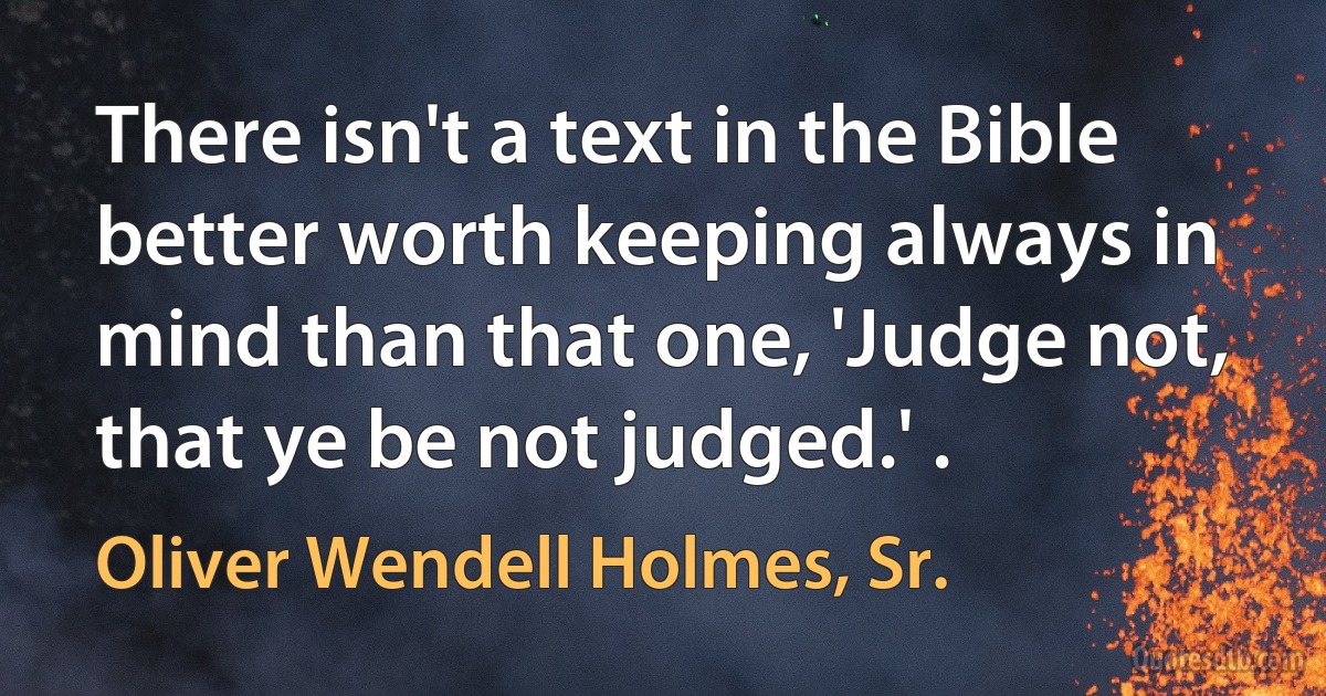 There isn't a text in the Bible better worth keeping always in mind than that one, 'Judge not, that ye be not judged.' . (Oliver Wendell Holmes, Sr.)