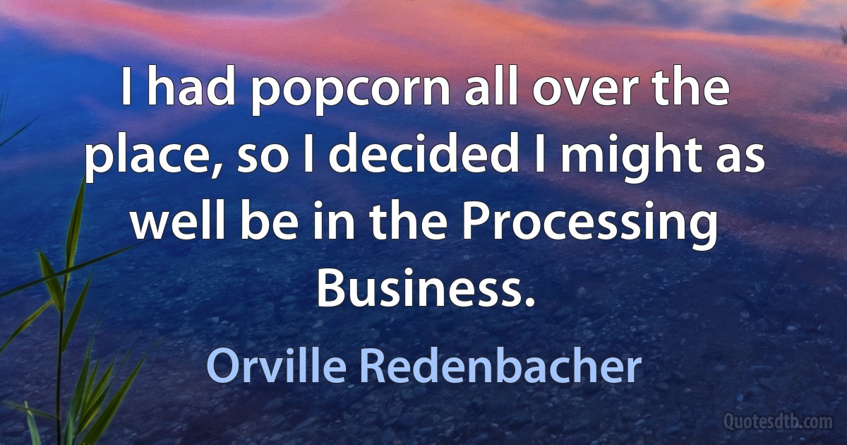 I had popcorn all over the place, so I decided I might as well be in the Processing Business. (Orville Redenbacher)