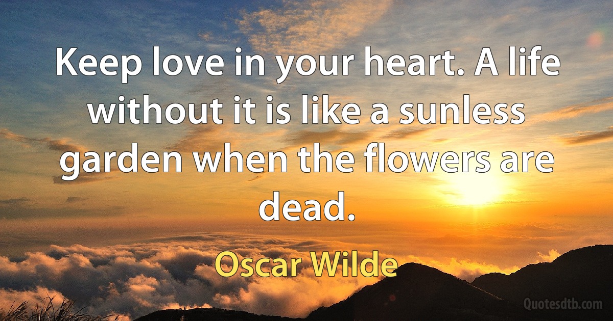 Keep love in your heart. A life without it is like a sunless garden when the flowers are dead. (Oscar Wilde)