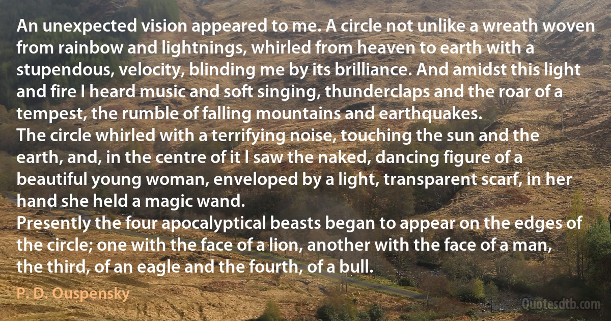 An unexpected vision appeared to me. A circle not unlike a wreath woven from rainbow and lightnings, whirled from heaven to earth with a stupendous, velocity, blinding me by its brilliance. And amidst this light and fire I heard music and soft singing, thunderclaps and the roar of a tempest, the rumble of falling mountains and earthquakes.
The circle whirled with a terrifying noise, touching the sun and the earth, and, in the centre of it I saw the naked, dancing figure of a beautiful young woman, enveloped by a light, transparent scarf, in her hand she held a magic wand.
Presently the four apocalyptical beasts began to appear on the edges of the circle; one with the face of a lion, another with the face of a man, the third, of an eagle and the fourth, of a bull. (P. D. Ouspensky)