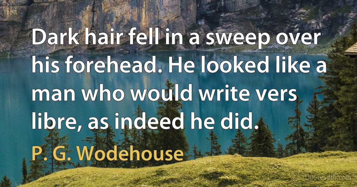 Dark hair fell in a sweep over his forehead. He looked like a man who would write vers libre, as indeed he did. (P. G. Wodehouse)