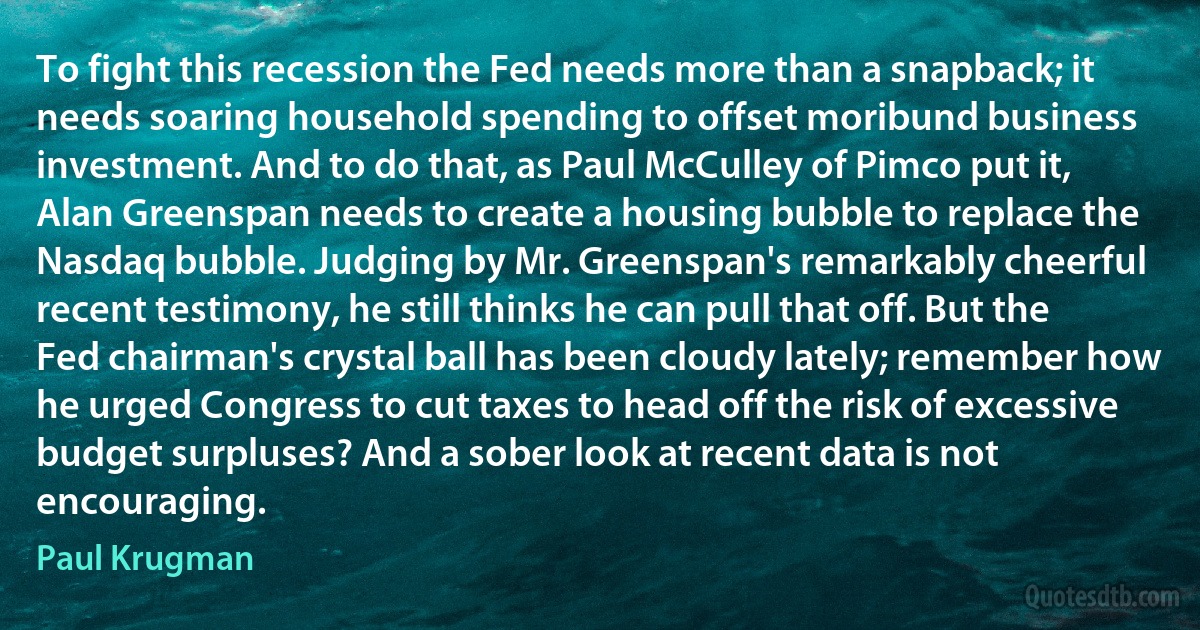 To fight this recession the Fed needs more than a snapback; it needs soaring household spending to offset moribund business investment. And to do that, as Paul McCulley of Pimco put it, Alan Greenspan needs to create a housing bubble to replace the Nasdaq bubble. Judging by Mr. Greenspan's remarkably cheerful recent testimony, he still thinks he can pull that off. But the Fed chairman's crystal ball has been cloudy lately; remember how he urged Congress to cut taxes to head off the risk of excessive budget surpluses? And a sober look at recent data is not encouraging. (Paul Krugman)