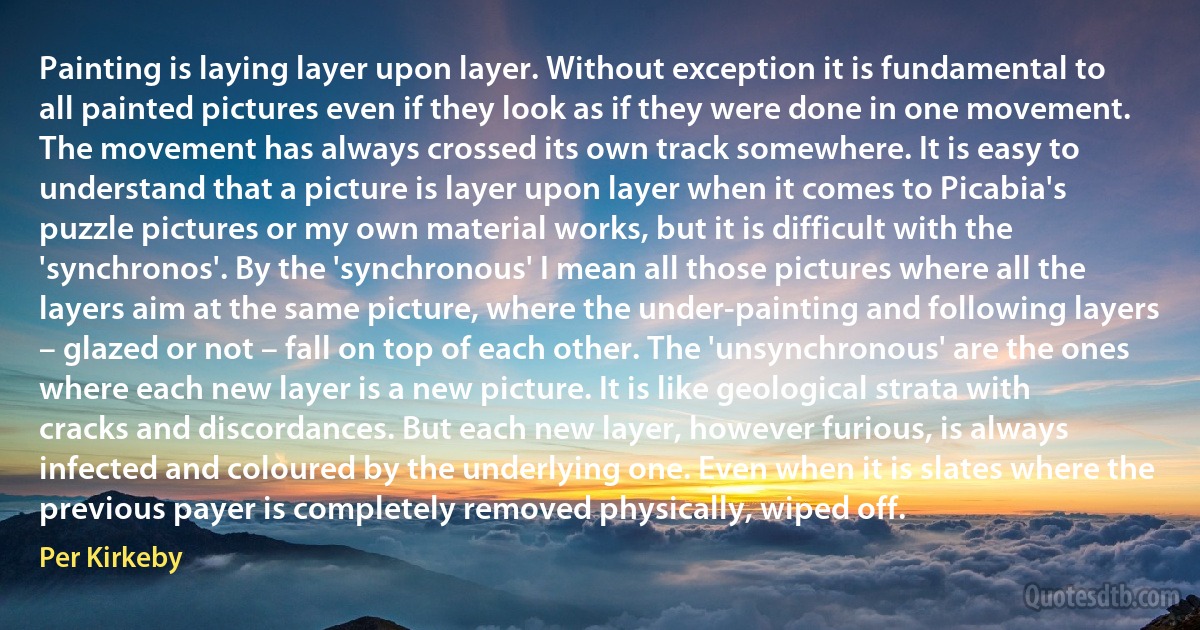 Painting is laying layer upon layer. Without exception it is fundamental to all painted pictures even if they look as if they were done in one movement. The movement has always crossed its own track somewhere. It is easy to understand that a picture is layer upon layer when it comes to Picabia's puzzle pictures or my own material works, but it is difficult with the 'synchronos'. By the 'synchronous' I mean all those pictures where all the layers aim at the same picture, where the under-painting and following layers – glazed or not – fall on top of each other. The 'unsynchronous' are the ones where each new layer is a new picture. It is like geological strata with cracks and discordances. But each new layer, however furious, is always infected and coloured by the underlying one. Even when it is slates where the previous payer is completely removed physically, wiped off. (Per Kirkeby)