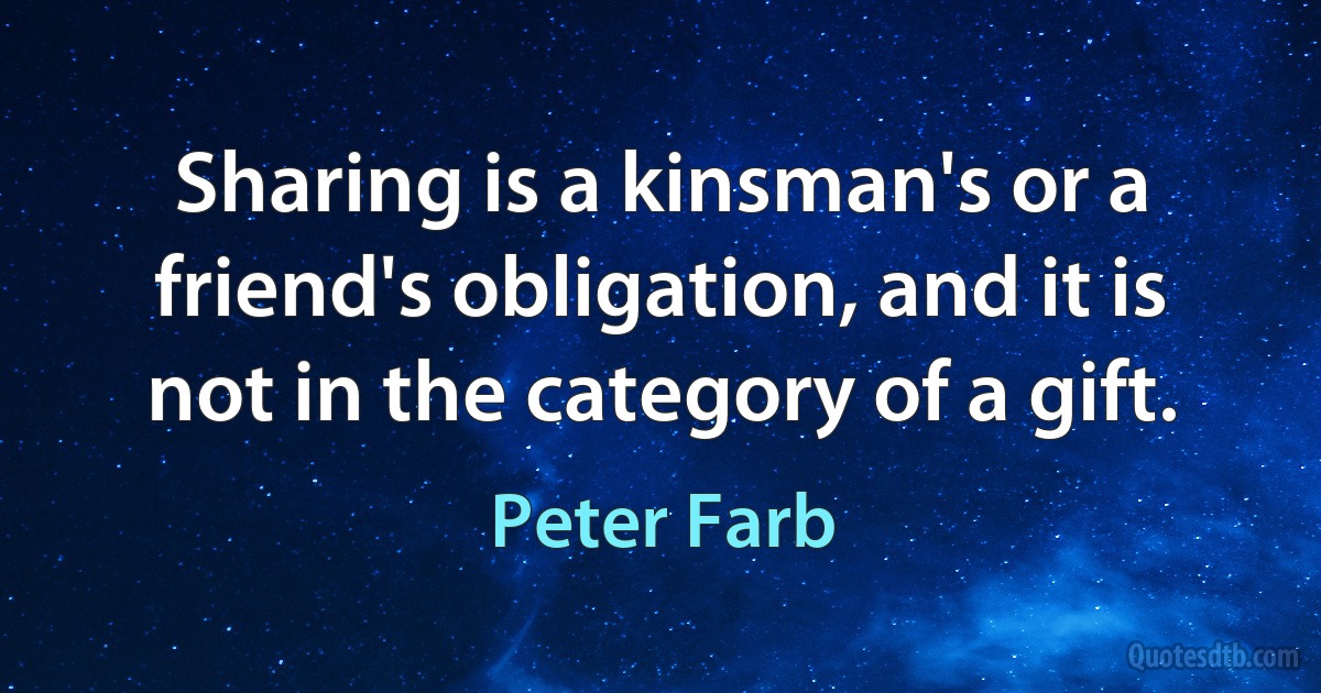 Sharing is a kinsman's or a friend's obligation, and it is not in the category of a gift. (Peter Farb)