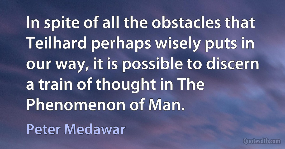 In spite of all the obstacles that Teilhard perhaps wisely puts in our way, it is possible to discern a train of thought in The Phenomenon of Man. (Peter Medawar)