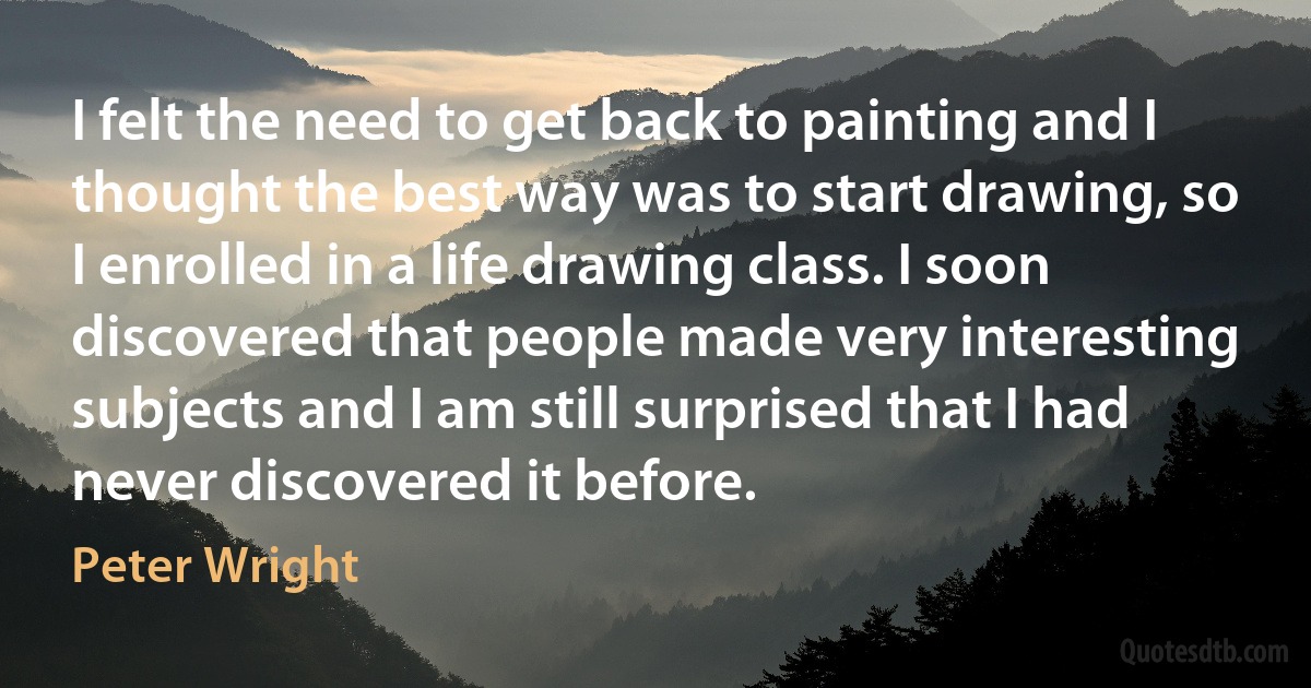 I felt the need to get back to painting and I thought the best way was to start drawing, so I enrolled in a life drawing class. I soon discovered that people made very interesting subjects and I am still surprised that I had never discovered it before. (Peter Wright)