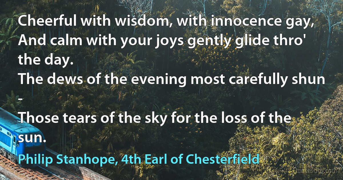 Cheerful with wisdom, with innocence gay,
And calm with your joys gently glide thro' the day.
The dews of the evening most carefully shun -
Those tears of the sky for the loss of the sun. (Philip Stanhope, 4th Earl of Chesterfield)