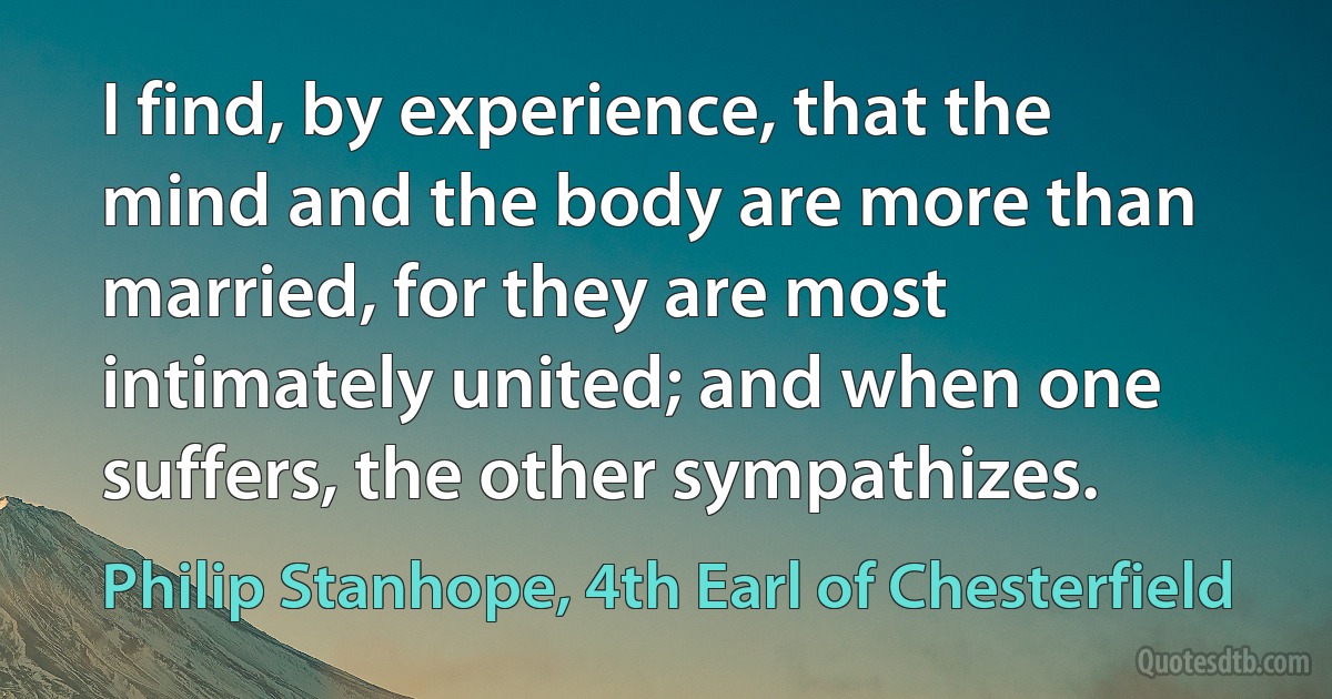 I find, by experience, that the mind and the body are more than married, for they are most intimately united; and when one suffers, the other sympathizes. (Philip Stanhope, 4th Earl of Chesterfield)