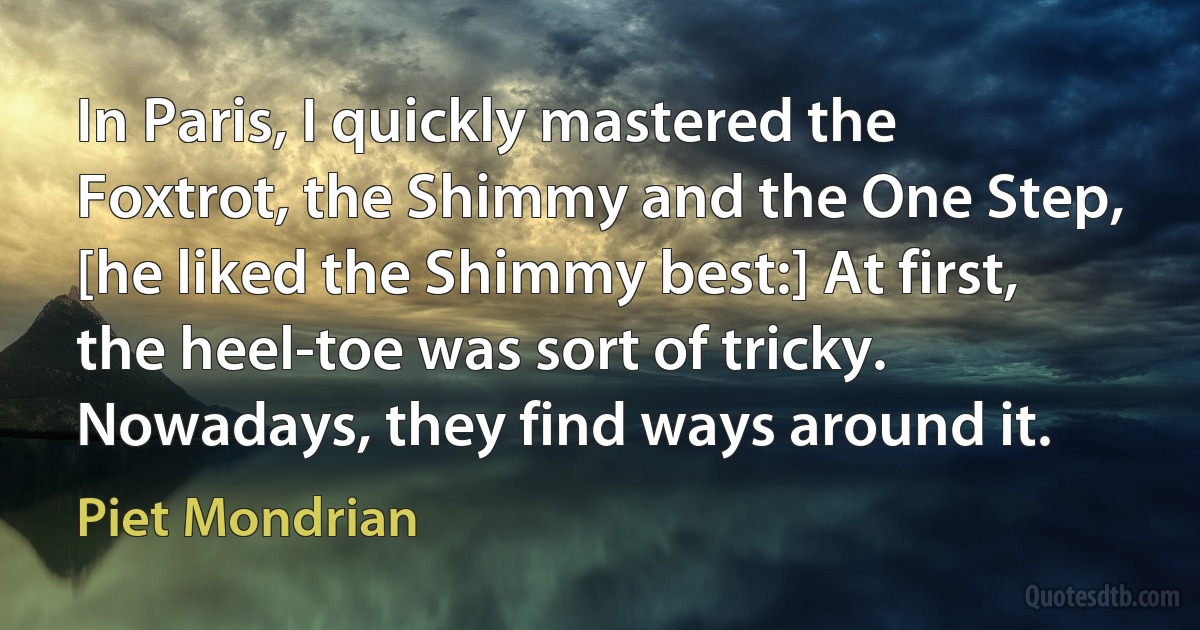 In Paris, I quickly mastered the Foxtrot, the Shimmy and the One Step, [he liked the Shimmy best:] At first, the heel-toe was sort of tricky. Nowadays, they find ways around it. (Piet Mondrian)