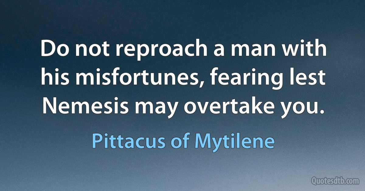 Do not reproach a man with his misfortunes, fearing lest Nemesis may overtake you. (Pittacus of Mytilene)