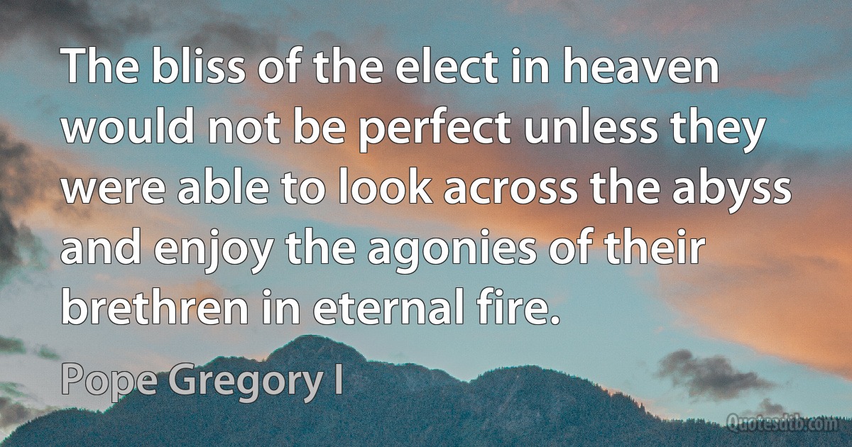 The bliss of the elect in heaven would not be perfect unless they were able to look across the abyss and enjoy the agonies of their brethren in eternal fire. (Pope Gregory I)