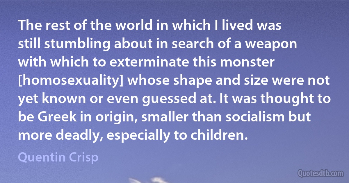 The rest of the world in which I lived was still stumbling about in search of a weapon with which to exterminate this monster [homosexuality] whose shape and size were not yet known or even guessed at. It was thought to be Greek in origin, smaller than socialism but more deadly, especially to children. (Quentin Crisp)