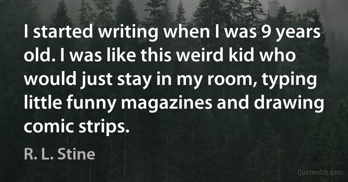 I started writing when I was 9 years old. I was like this weird kid who would just stay in my room, typing little funny magazines and drawing comic strips. (R. L. Stine)