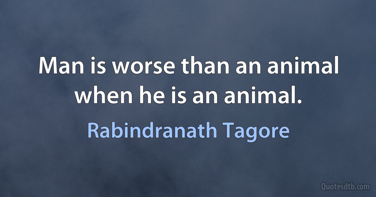 Man is worse than an animal when he is an animal. (Rabindranath Tagore)