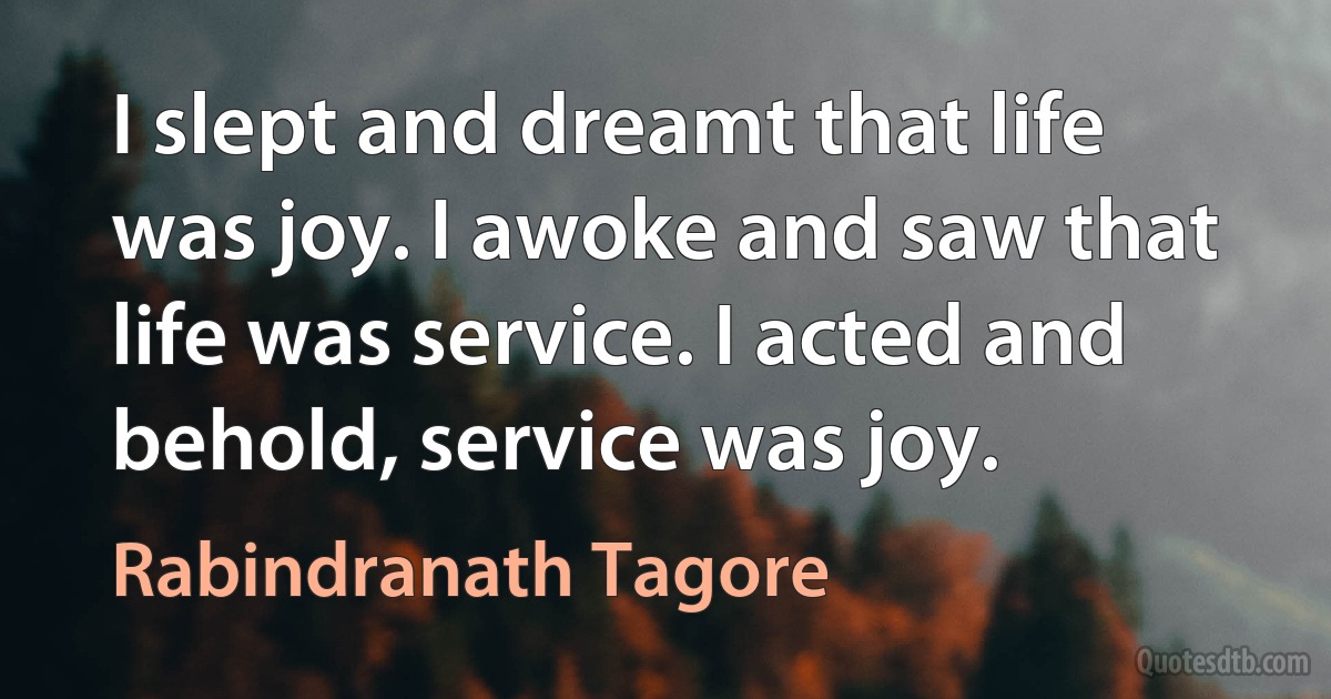 I slept and dreamt that life was joy. I awoke and saw that life was service. I acted and behold, service was joy. (Rabindranath Tagore)