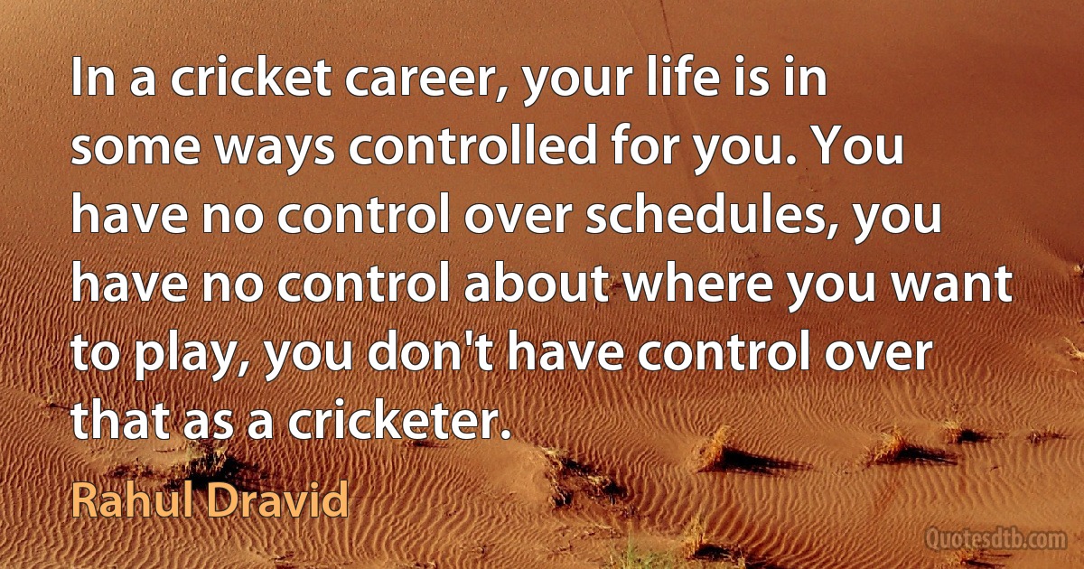 In a cricket career, your life is in some ways controlled for you. You have no control over schedules, you have no control about where you want to play, you don't have control over that as a cricketer. (Rahul Dravid)