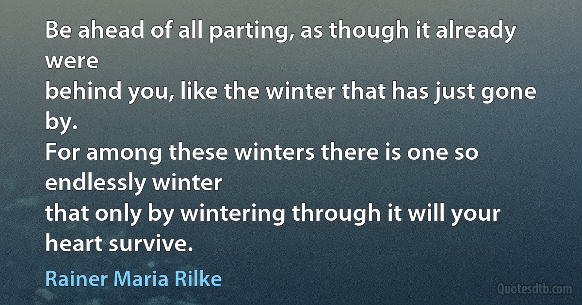 Be ahead of all parting, as though it already were
behind you, like the winter that has just gone by.
For among these winters there is one so endlessly winter
that only by wintering through it will your heart survive. (Rainer Maria Rilke)