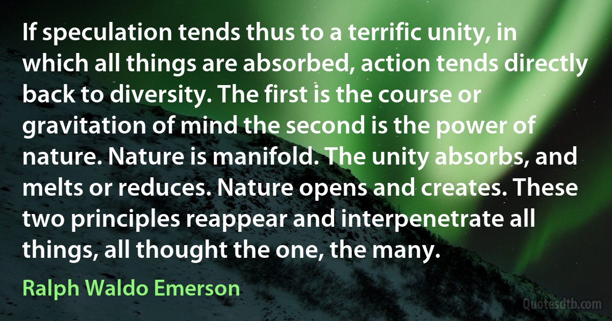 If speculation tends thus to a terrific unity, in which all things are absorbed, action tends directly back to diversity. The first is the course or gravitation of mind the second is the power of nature. Nature is manifold. The unity absorbs, and melts or reduces. Nature opens and creates. These two principles reappear and interpenetrate all things, all thought the one, the many. (Ralph Waldo Emerson)