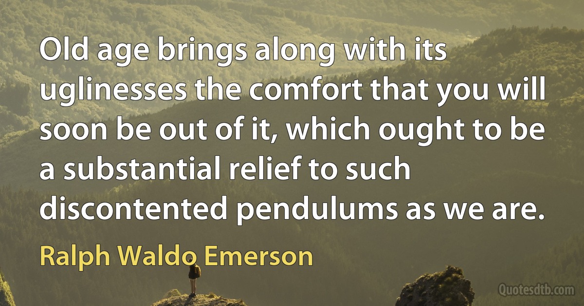 Old age brings along with its uglinesses the comfort that you will soon be out of it, which ought to be a substantial relief to such discontented pendulums as we are. (Ralph Waldo Emerson)