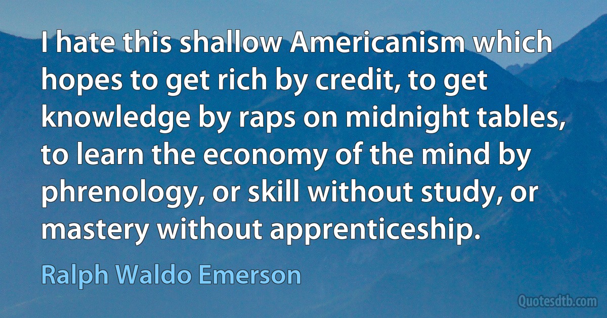 I hate this shallow Americanism which hopes to get rich by credit, to get knowledge by raps on midnight tables, to learn the economy of the mind by phrenology, or skill without study, or mastery without apprenticeship. (Ralph Waldo Emerson)