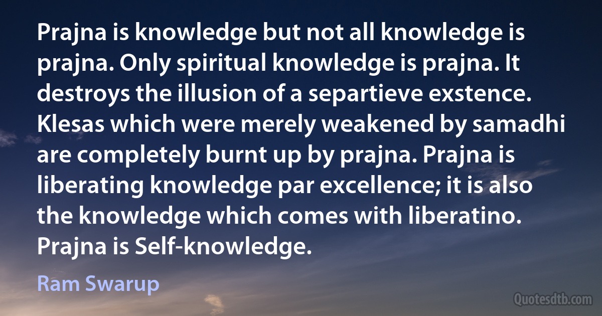 Prajna is knowledge but not all knowledge is prajna. Only spiritual knowledge is prajna. It destroys the illusion of a separtieve exstence. Klesas which were merely weakened by samadhi are completely burnt up by prajna. Prajna is liberating knowledge par excellence; it is also the knowledge which comes with liberatino. Prajna is Self-knowledge. (Ram Swarup)