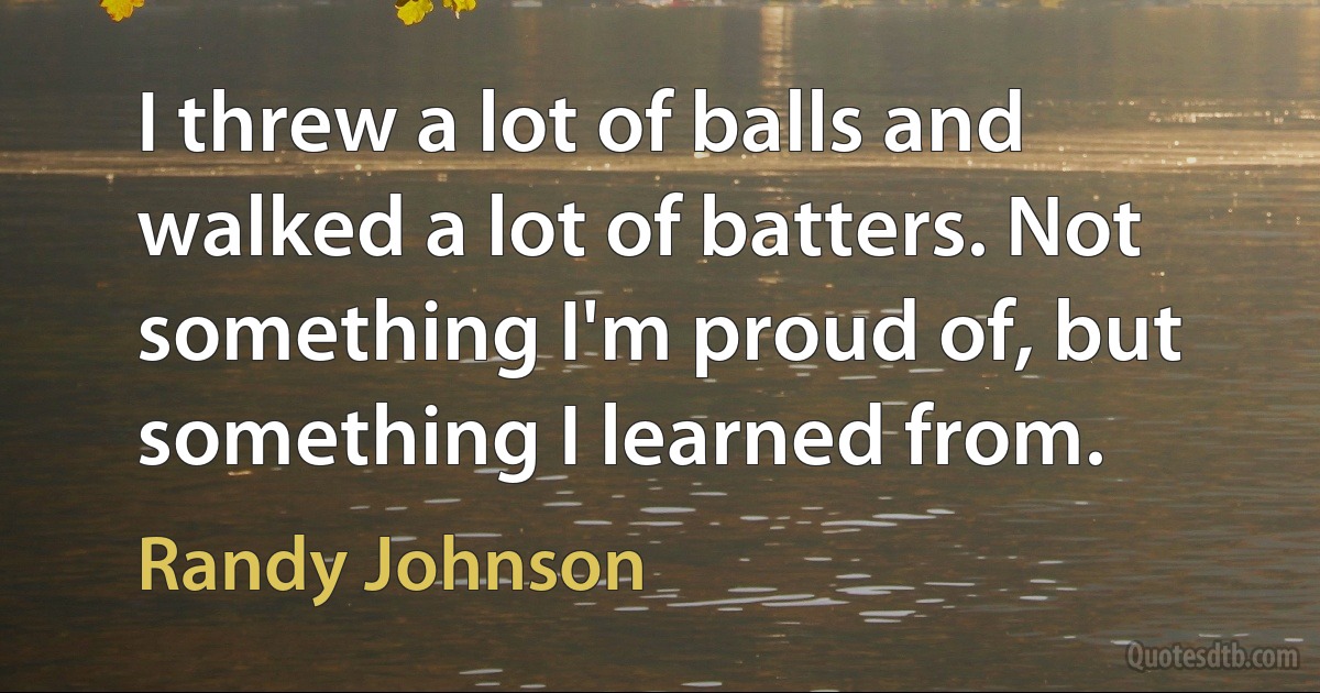 I threw a lot of balls and walked a lot of batters. Not something I'm proud of, but something I learned from. (Randy Johnson)