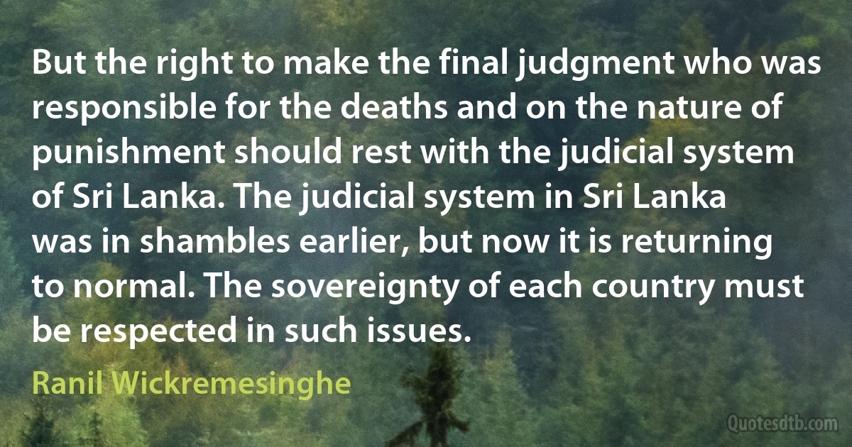 But the right to make the final judgment who was responsible for the deaths and on the nature of punishment should rest with the judicial system of Sri Lanka. The judicial system in Sri Lanka was in shambles earlier, but now it is returning to normal. The sovereignty of each country must be respected in such issues. (Ranil Wickremesinghe)