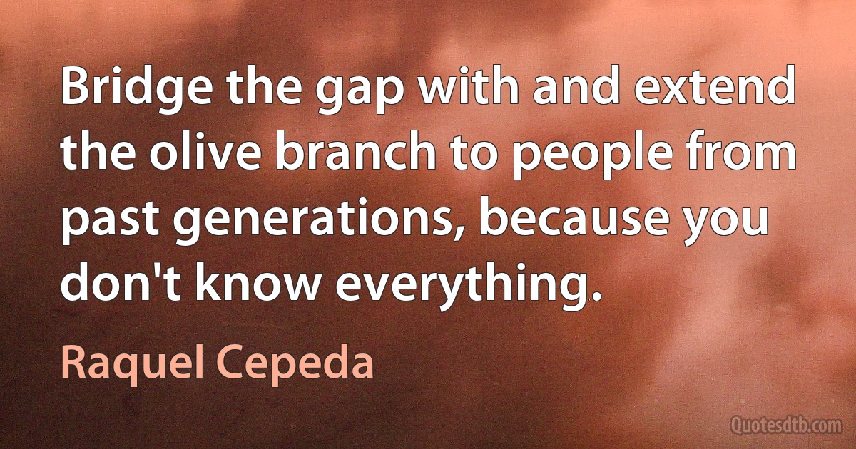 Bridge the gap with and extend the olive branch to people from past generations, because you don't know everything. (Raquel Cepeda)