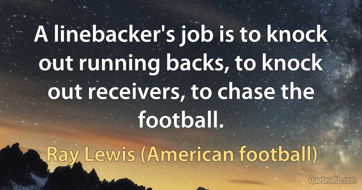 A linebacker's job is to knock out running backs, to knock out receivers, to chase the football. (Ray Lewis (American football))