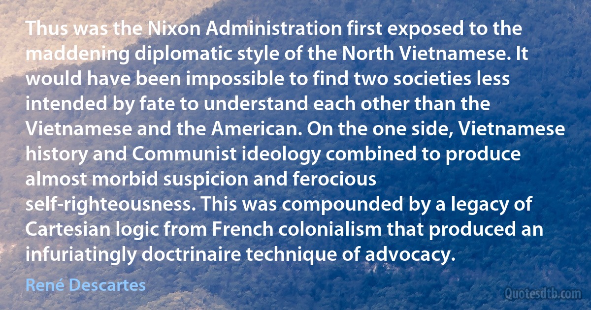 Thus was the Nixon Administration first exposed to the maddening diplomatic style of the North Vietnamese. It would have been impossible to find two societies less intended by fate to understand each other than the Vietnamese and the American. On the one side, Vietnamese history and Communist ideology combined to produce almost morbid suspicion and ferocious self-righteousness. This was compounded by a legacy of Cartesian logic from French colonialism that produced an infuriatingly doctrinaire technique of advocacy. (René Descartes)