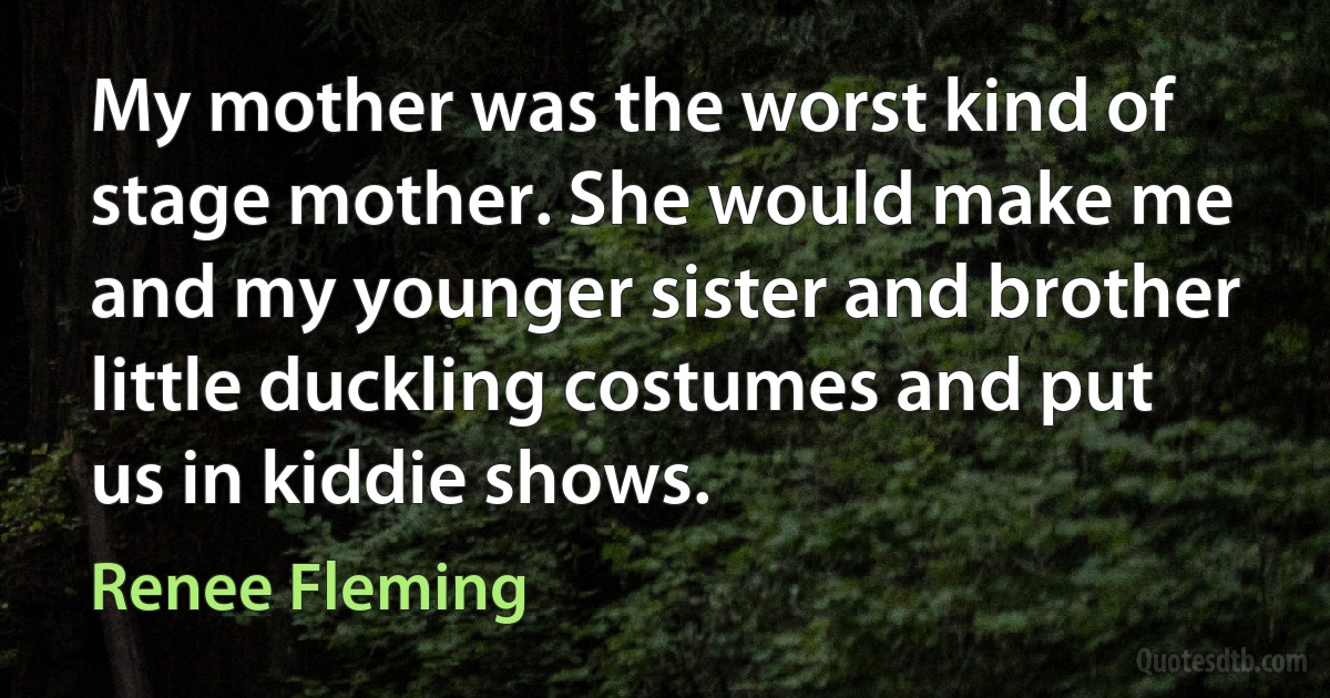 My mother was the worst kind of stage mother. She would make me and my younger sister and brother little duckling costumes and put us in kiddie shows. (Renee Fleming)