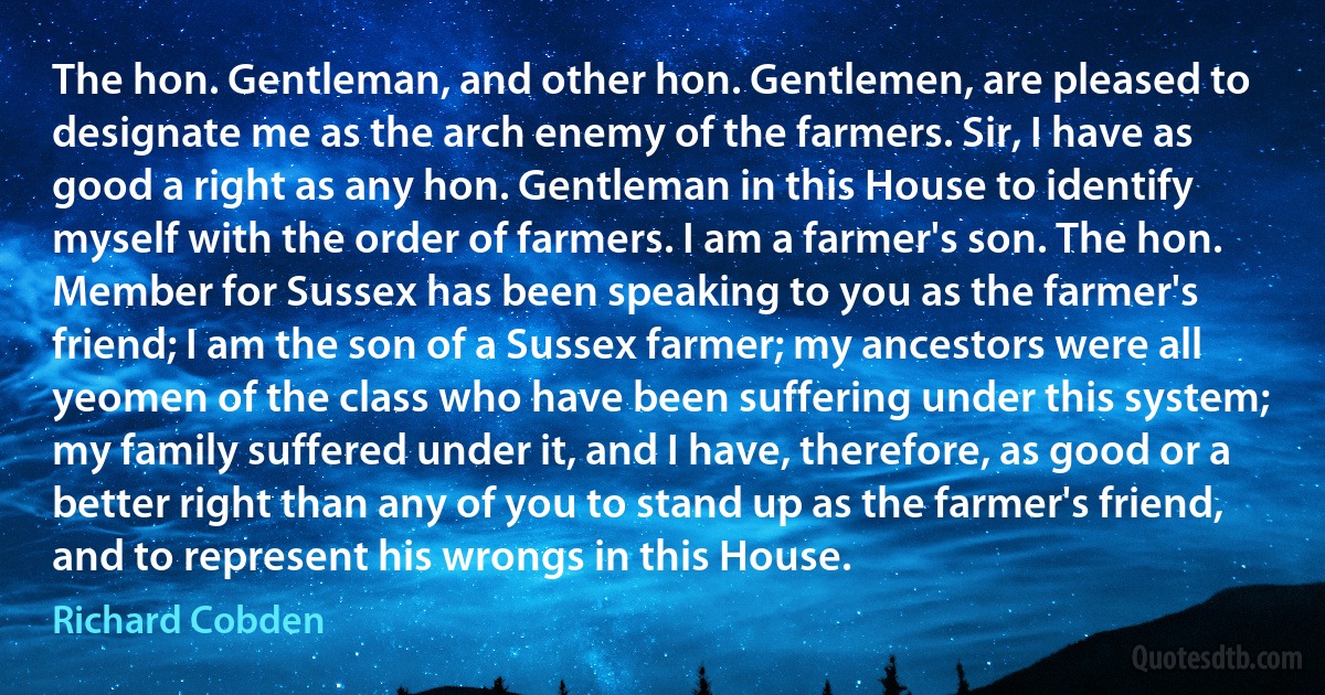 The hon. Gentleman, and other hon. Gentlemen, are pleased to designate me as the arch enemy of the farmers. Sir, I have as good a right as any hon. Gentleman in this House to identify myself with the order of farmers. I am a farmer's son. The hon. Member for Sussex has been speaking to you as the farmer's friend; I am the son of a Sussex farmer; my ancestors were all yeomen of the class who have been suffering under this system; my family suffered under it, and I have, therefore, as good or a better right than any of you to stand up as the farmer's friend, and to represent his wrongs in this House. (Richard Cobden)