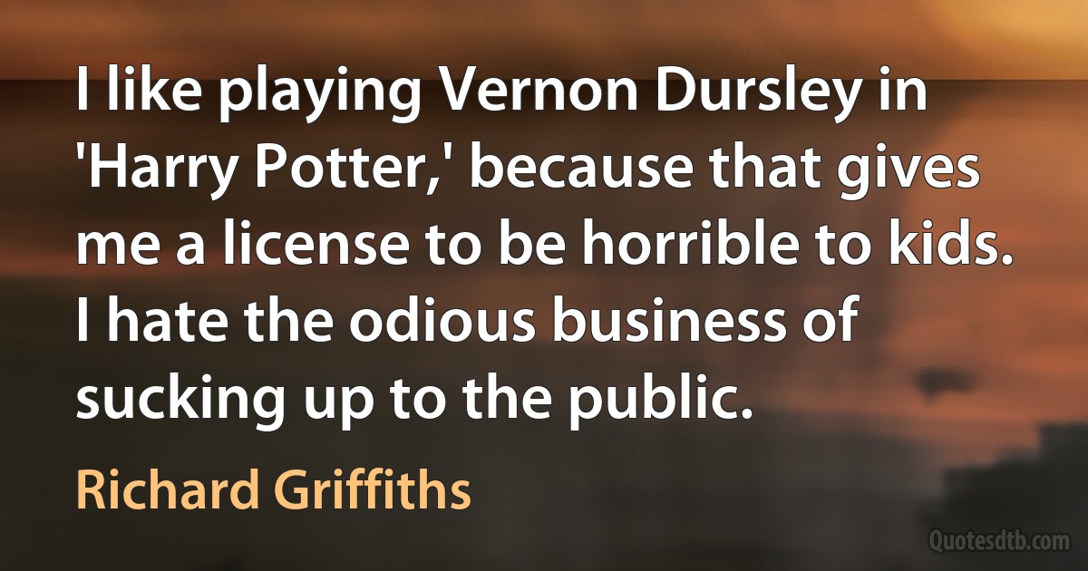 I like playing Vernon Dursley in 'Harry Potter,' because that gives me a license to be horrible to kids. I hate the odious business of sucking up to the public. (Richard Griffiths)