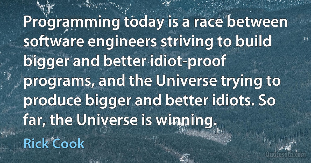 Programming today is a race between software engineers striving to build bigger and better idiot-proof programs, and the Universe trying to produce bigger and better idiots. So far, the Universe is winning. (Rick Cook)